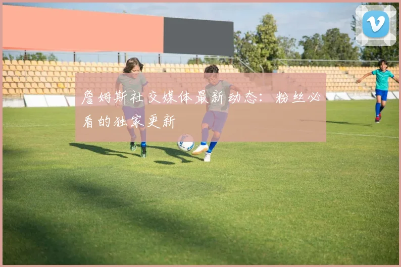 詹姆斯社交媒体最新动态：粉丝必看的独家更新