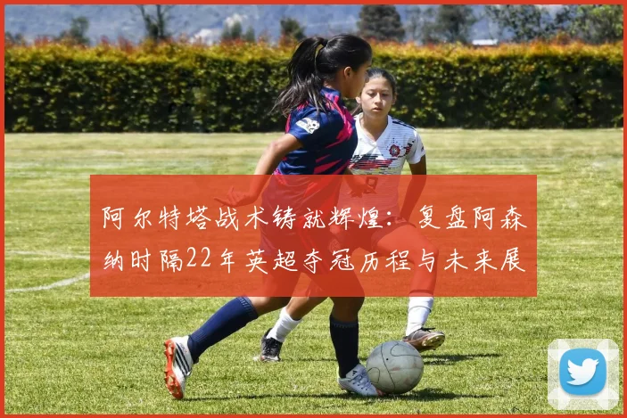 阿尔特塔战术铸就辉煌：复盘阿森纳时隔22年英超夺冠历程与未来展望