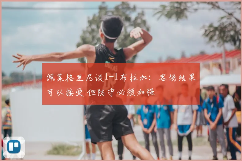 佩莱格里尼谈1-1布拉加:客场结果可以接受 但防守必须加强