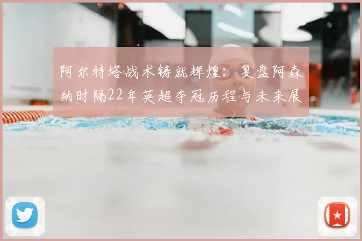 阿尔特塔战术铸就辉煌:复盘阿森纳时隔22年英超夺冠历程与未来展望