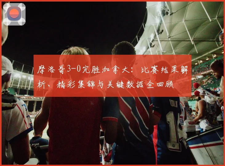 摩洛哥3-0完胜加拿大:比赛结果解析、精彩集锦与关键数据全回顾