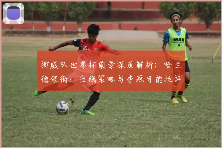 挪威队世界杯前景深度解析：哈兰德领衔，出线策略与夺冠可能性评估