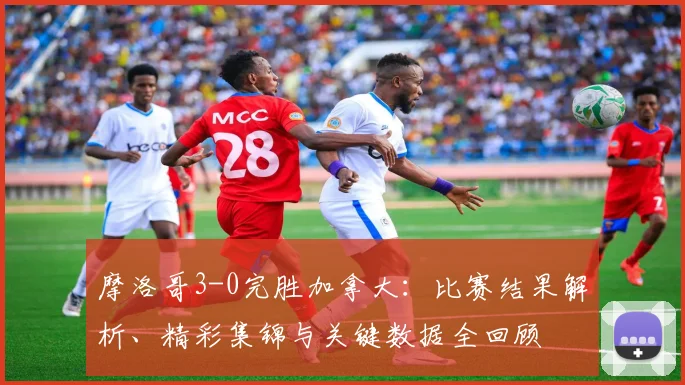 摩洛哥3-0完胜加拿大：比赛结果解析、精彩集锦与关键数据全回顾
